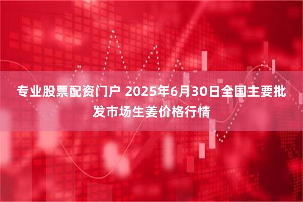 专业股票配资门户 2025年6月30日全国主要批发市场生姜价格行情