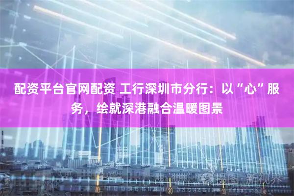 配资平台官网配资 工行深圳市分行：以“心”服务，绘就深港融合温暖图景