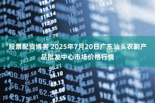 股票配资博客 2025年7月20日广东汕头农副产品批发中心市场价格行情