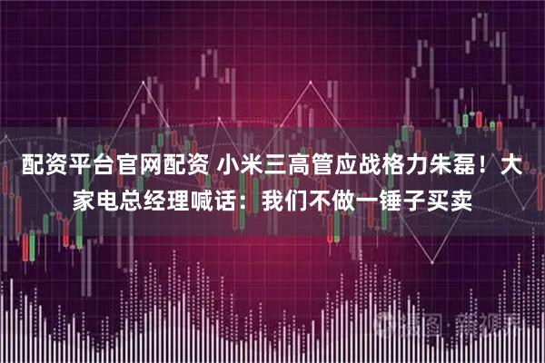 配资平台官网配资 小米三高管应战格力朱磊！大家电总经理喊话：我们不做一锤子买卖