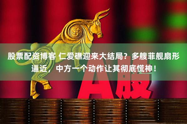 股票配资博客 仁爱礁迎来大结局？多艘菲舰扇形逼近，中方一个动作让其彻底慌神！