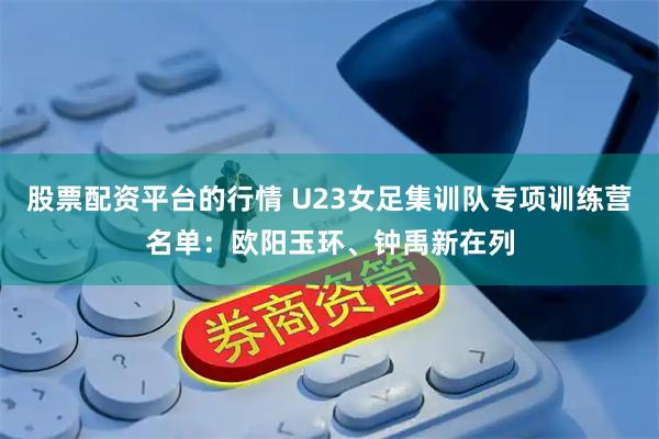 股票配资平台的行情 U23女足集训队专项训练营名单：欧阳玉环、钟禹新在列