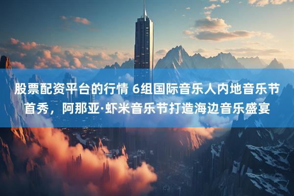 股票配资平台的行情 6组国际音乐人内地音乐节首秀，阿那亚·虾米音乐节打造海边音乐盛宴