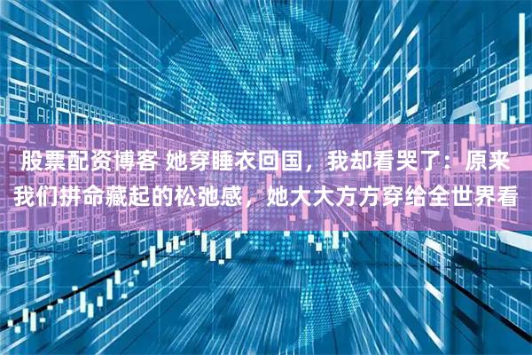 股票配资博客 她穿睡衣回国，我却看哭了：原来我们拼命藏起的松弛感，她大大方方穿给全世界看