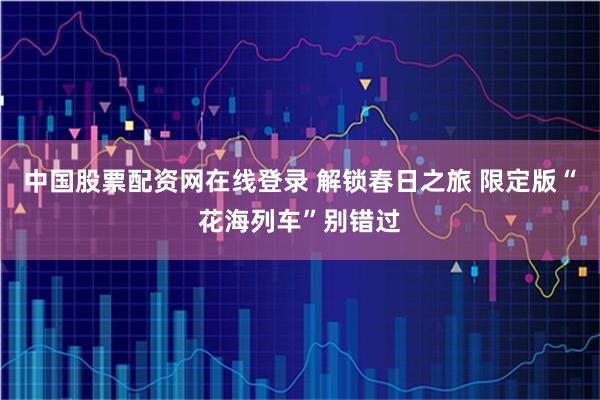 中国股票配资网在线登录 解锁春日之旅 限定版“花海列车”别错过