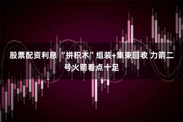 股票配资利息 “拼积木”组装+集束回收 力箭二号火箭看点十足
