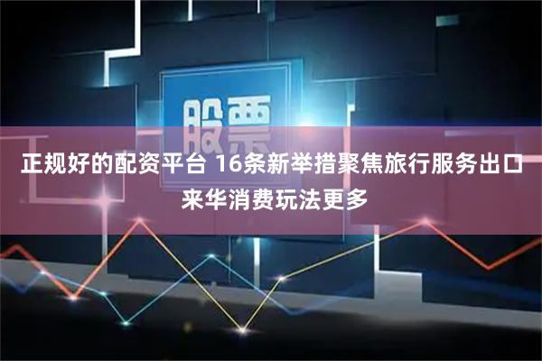 正规好的配资平台 16条新举措聚焦旅行服务出口 来华消费玩法更多