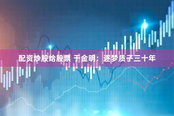 配资炒股给股票 于金明：逐梦质子三十年