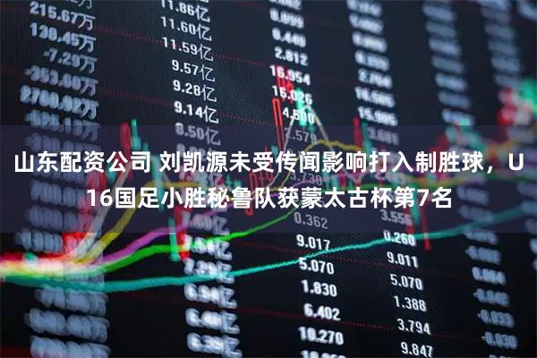 山东配资公司 刘凯源未受传闻影响打入制胜球，U16国足小胜秘鲁队获蒙太古杯第7名