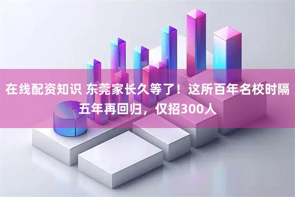 在线配资知识 东莞家长久等了！这所百年名校时隔五年再回归，仅招300人