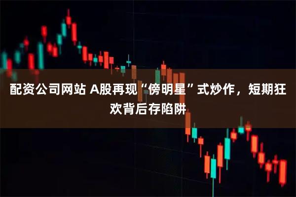 配资公司网站 A股再现“傍明星”式炒作，短期狂欢背后存陷阱
