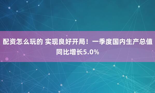配资怎么玩的 实现良好开局！一季度国内生产总值同比增长5.0%