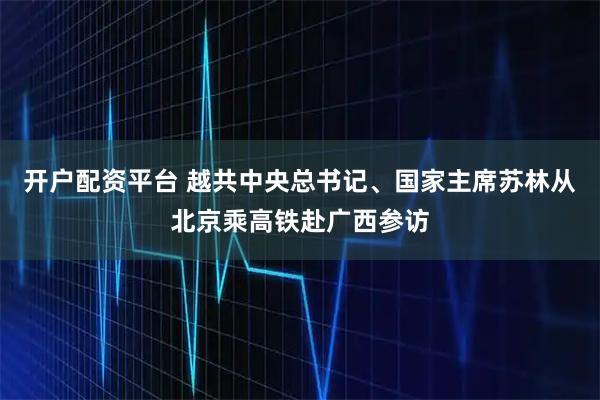 开户配资平台 越共中央总书记、国家主席苏林从北京乘高铁赴广西参访