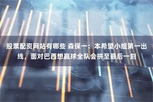 股票配资网站有哪些 森保一：本希望小组第一出线，面对巴西想赢球全队会拼至最后一刻