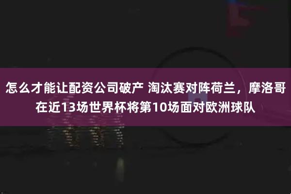 怎么才能让配资公司破产 淘汰赛对阵荷兰，摩洛哥在近13场世界杯将第10场面对欧洲球队